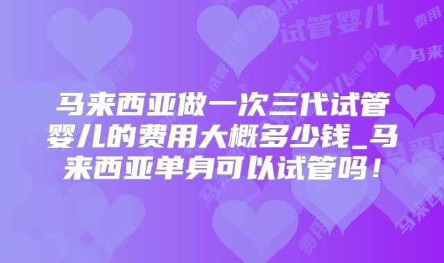 马来西亚做一次三代试管婴儿的费用大概多少钱_马来西亚单身可以试管吗!