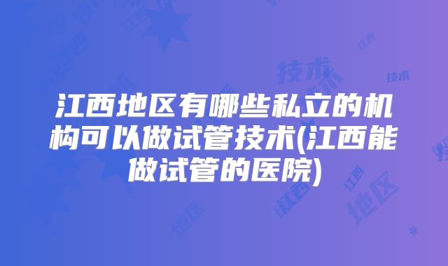 江西地区有哪些私立的机构可以做试管技术(江西能做试管的医院)