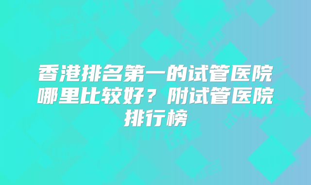 香港排名第一的试管医院哪里比较好？附试管医院排行榜