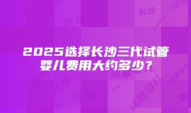 2025选择长沙三代试管婴儿费用大约多少?