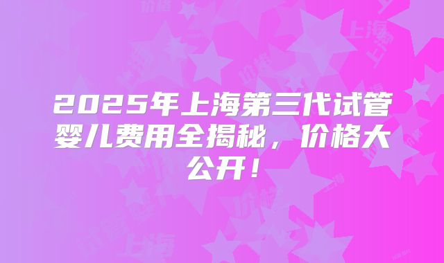 2025年上海第三代试管婴儿费用全揭秘，价格大公开！