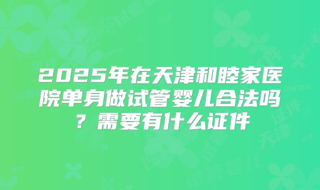 2025年在天津和睦家医院单身做试管婴儿合法吗?需要有什么证件