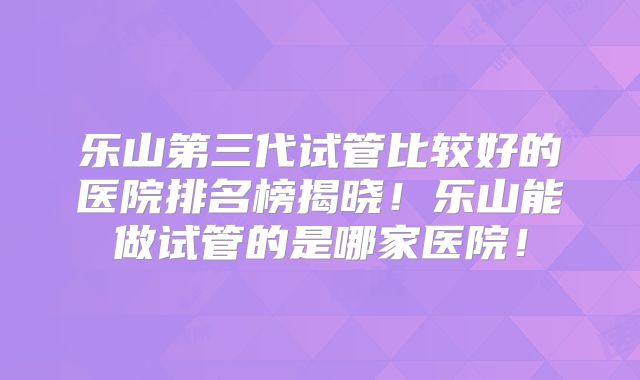 乐山第三代试管比较好的医院排名榜揭晓!乐山能做试管的是哪家医院!