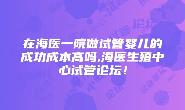 在海医一院做试管婴儿的成功成本高吗,海医生殖中心试管论坛!