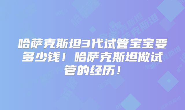 哈萨克斯坦3代试管宝宝要多少钱！哈萨克斯坦做试管的经历！