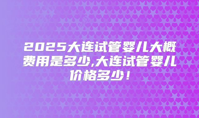 2025大连试管婴儿大概费用是多少,大连试管婴儿价格多少！
