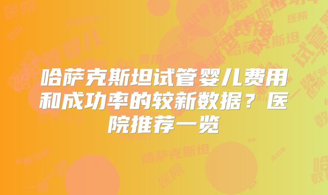 哈萨克斯坦试管婴儿费用和成功率的较新数据？医院推荐一览