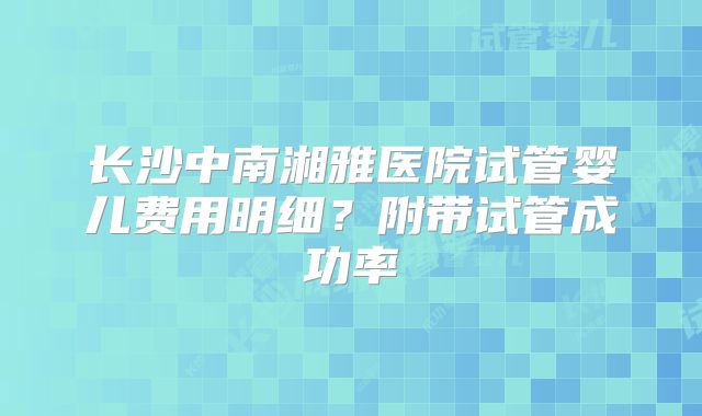 长沙中南湘雅医院试管婴儿费用明细？附带试管成功率