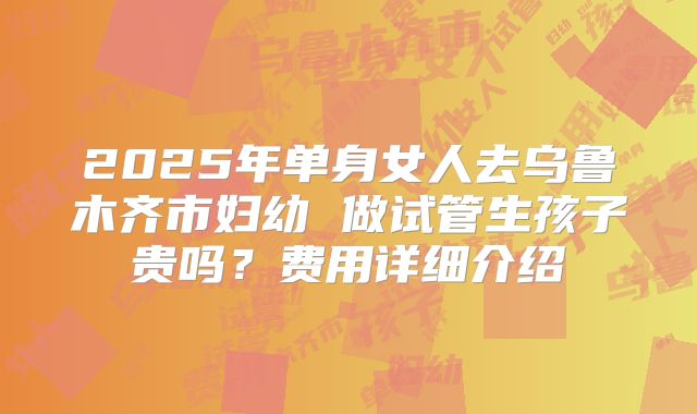 2025年单身女人去乌鲁木齐市妇幼 做试管生孩子贵吗？费用详细介绍