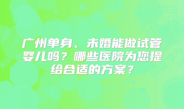广州单身、未婚能做试管婴儿吗？哪些医院为您提给合适的方案？