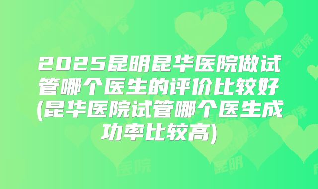2025昆明昆华医院做试管哪个医生的评价比较好(昆华医院试管哪个医生成功率比较高)