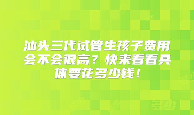 汕头三代试管生孩子费用会不会很高？快来看看具体要花多少钱！