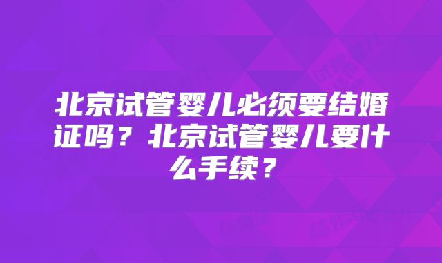 北京试管婴儿必须要结婚证吗?北京试管婴儿要什么手续?