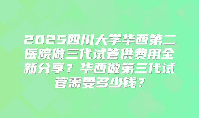 2025四川大学华西第二医院做三代试管供费用全新分享?华西做第三代试管需要多少钱?