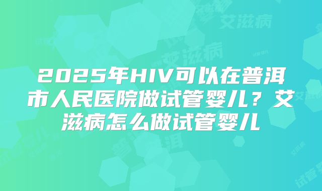 2025年HIV可以在普洱市人民医院做试管婴儿？艾滋病怎么做试管婴儿