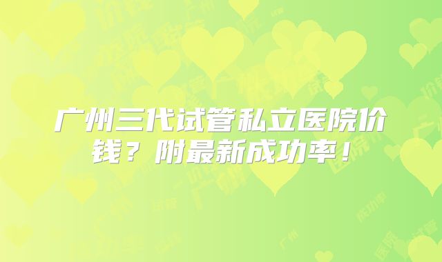 广州三代试管私立医院价钱？附最新成功率！