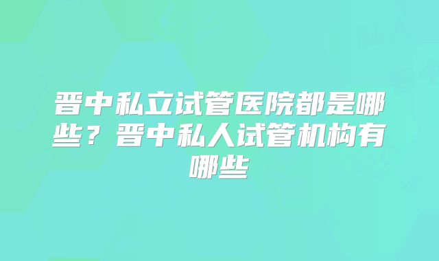晋中私立试管医院都是哪些？晋中私人试管机构有哪些