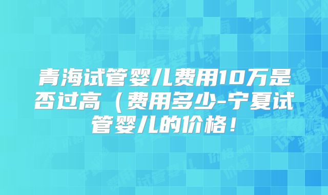 青海试管婴儿费用10万是否过高(费用多少-宁夏试管婴儿的价格!