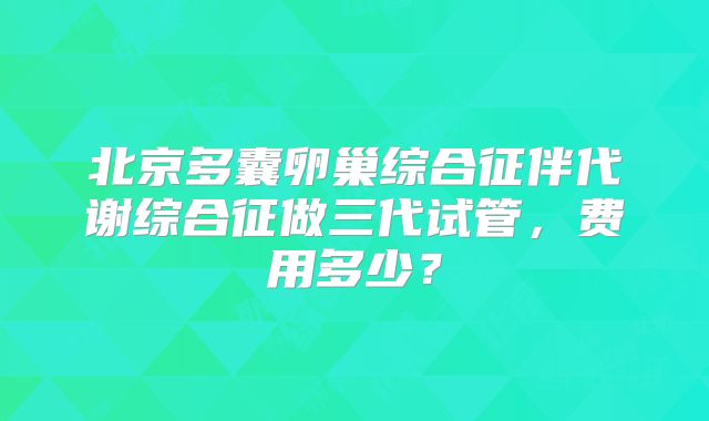 北京多囊卵巢综合征伴代谢综合征做三代试管，费用多少？