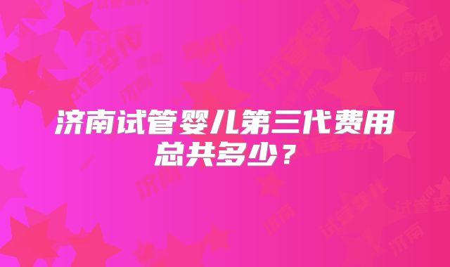 济南试管婴儿第三代费用总共多少？