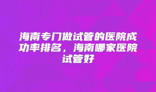 海南专门做试管的医院成功率排名，海南哪家医院试管好