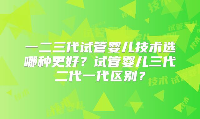 一二三代试管婴儿技术选哪种更好？试管婴儿三代二代一代区别？