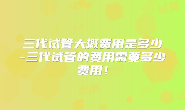 三代试管大概费用是多少-三代试管的费用需要多少费用！