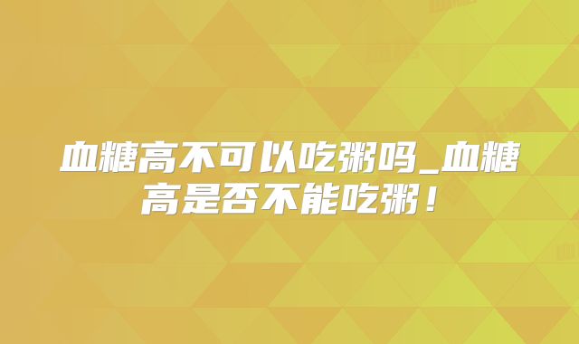 血糖高不可以吃粥吗_血糖高是否不能吃粥！