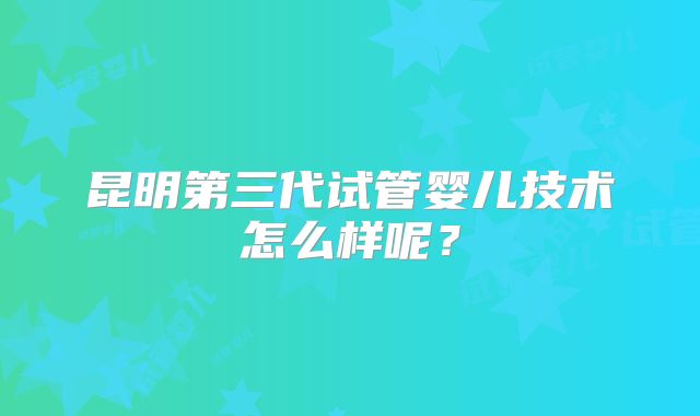 昆明第三代试管婴儿技术怎么样呢？