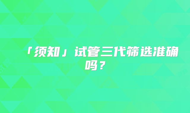 「须知」试管三代筛选准确吗?
