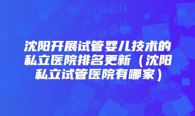 沈阳开展试管婴儿技术的私立医院排名更新（沈阳私立试管医院有哪家）