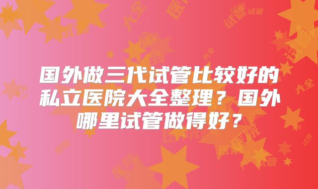 国外做三代试管比较好的私立医院大全整理？国外哪里试管做得好？