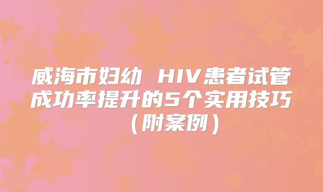 威海市妇幼 HIV患者试管成功率提升的5个实用技巧（附案例）