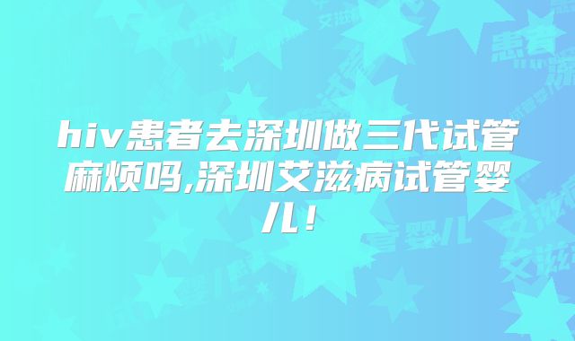 hiv患者去深圳做三代试管麻烦吗,深圳艾滋病试管婴儿！