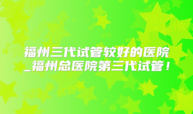 福州三代试管较好的医院_福州总医院第三代试管！