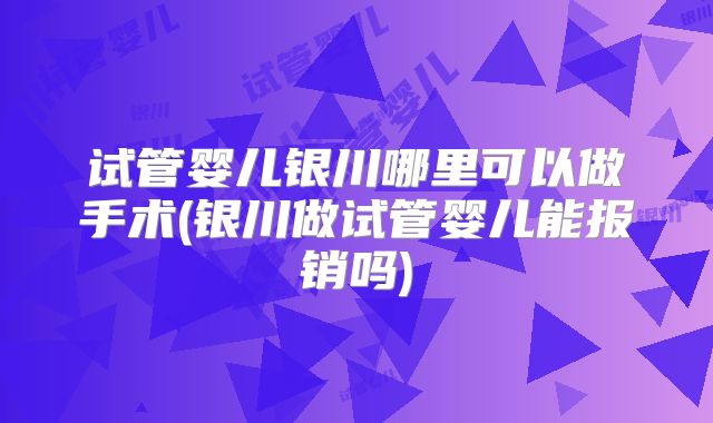 试管婴儿银川哪里可以做手术(银川做试管婴儿能报销吗)