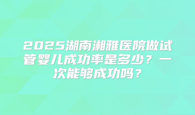 2025湖南湘雅医院做试管婴儿成功率是多少？一次能够成功吗？