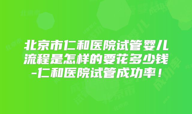 北京市仁和医院试管婴儿流程是怎样的要花多少钱-仁和医院试管成功率！