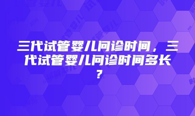 三代试管婴儿问诊时间,三代试管婴儿问诊时间多长?