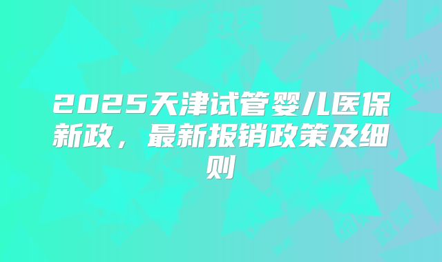 2025天津试管婴儿医保新政，最新报销政策及细则