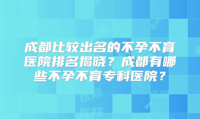成都比较出名的不孕不育医院排名揭晓？成都有哪些不孕不育专科医院？