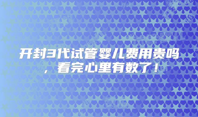 开封3代试管婴儿费用贵吗，看完心里有数了！