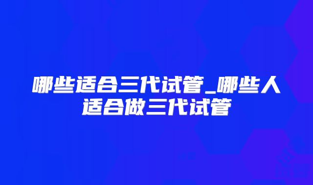 哪些适合三代试管_哪些人适合做三代试管