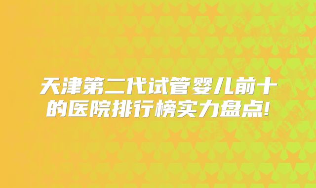 天津第二代试管婴儿前十的医院排行榜实力盘点!