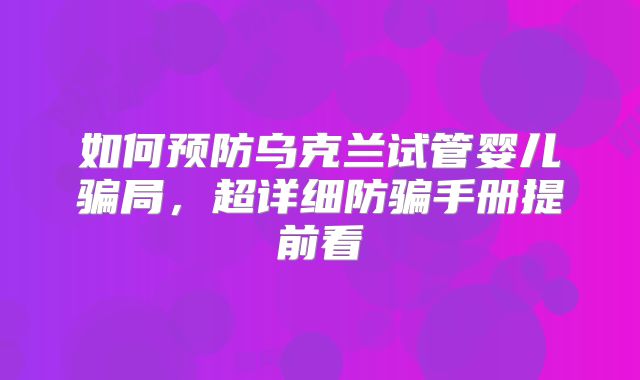 如何预防乌克兰试管婴儿骗局,超详细防骗手册提前看