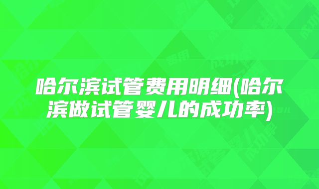哈尔滨试管费用明细(哈尔滨做试管婴儿的成功率)