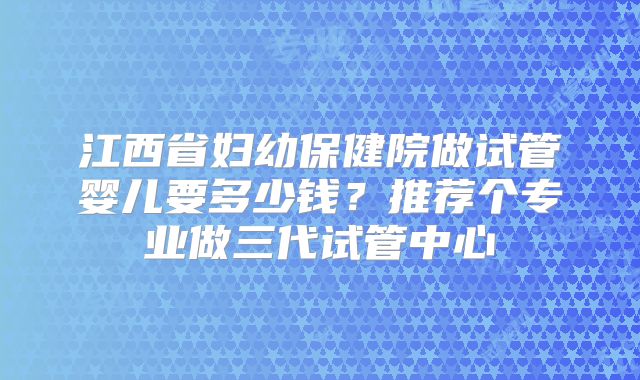 江西省妇幼保健院做试管婴儿要多少钱？推荐个专业做三代试管中心