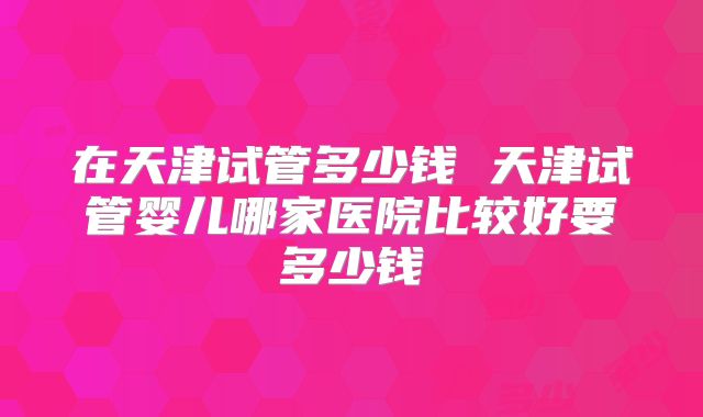 在天津试管多少钱 天津试管婴儿哪家医院比较好要多少钱