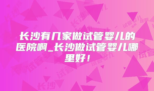 长沙有几家做试管婴儿的医院啊_长沙做试管婴儿哪里好!