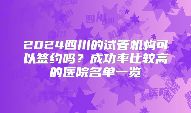 2024四川的试管机构可以签约吗？成功率比较高的医院名单一览